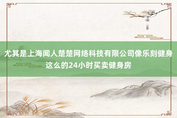 尤其是上海闻人楚楚网络科技有限公司像乐刻健身这么的24小时买卖健身房